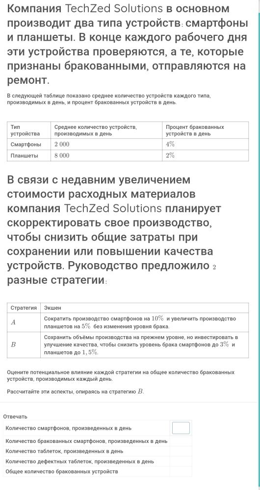 Комπания ТесhZed Solutions в основном
πроизводиΤ дΒа тиπа устройсΤв: смартфоныΙ
и πланшетьιί В конце каждого рабочего дня
эΤи устройсΤва πроверяΙΤся, а те, ΚоторыΙе
лризнаны бракованными, отлравляются на
pемонt.
Β следуιοшей τаблице локазано среднее количество устрοйсτв κаждοго τила,
лроизводимыίх в день, и πроцент бракованных устройств в день.
В связи с недавним увеличением
стоимости расходныΙх материалов
комлания ТесhZed Solutions планирует
скорректировать свое производство,
чтобы снизить обШие затратыΙ πри
сохранении или повыΙшении качества
устройств. Ρуководство предложило ₂
разны е стратегии:
Οцените πотенциальное влияние каждοй стратегии на обшее количество бракованньх
γстройсΤв. πроизводимыΙх Κаждый день.
Paссчитайτе эτи аспекты, опираясь на стратегиюо В
Отвечать
Κоличество смартфонов, πроизведенных в день
Количество бракованных смартфонов, πроизведенных в день
КΚоличество τаблеток. лроизведенных в день
Κоличество дефектньίх τаблеток. произведенньх в день
Обшее количество бракованньх устройств