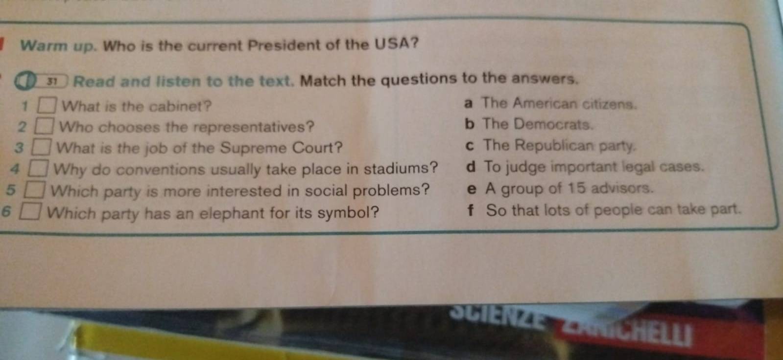 Warm up. Who is the current President of the USA?
31 Read and listen to the text. Match the questions to the answers.
1 What is the cabinet? a The American citizens.
2 Who chooses the representatives? b The Democrats.
3 What is the job of the Supreme Court? c The Republican party.
4 Why do conventions usually take place in stadiums? d To judge important legal cases.
5 Which party is more interested in social problems? e A group of 15 advisors.
6 Which party has an elephant for its symbol? f So that lots of people can take part.
a