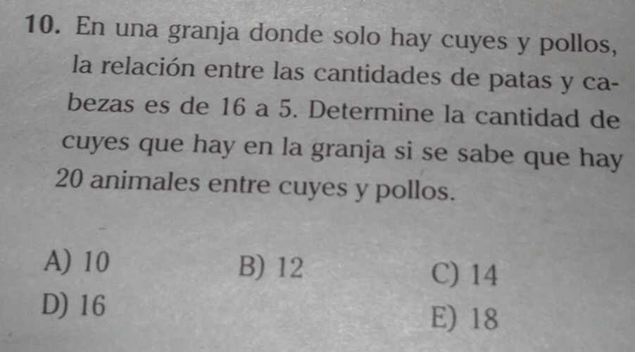 En una granja donde solo hay cuyes y pollos,
la relación entre las cantidades de patas y ca-
bezas es de 16 a 5. Determine la cantidad de
cuyes que hay en la granja si se sabe que hay
20 animales entre cuyes y pollos.
A) 10 B) 12
C) 14
D) 16
E) 18