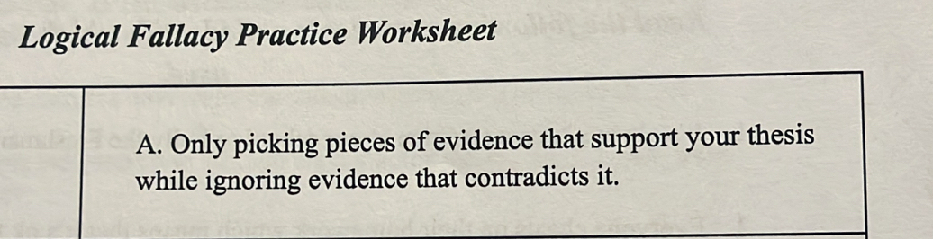 Logical Fallacy Practice Worksheet 
A. Only picking pieces of evidence that support your thesis 
while ignoring evidence that contradicts it.