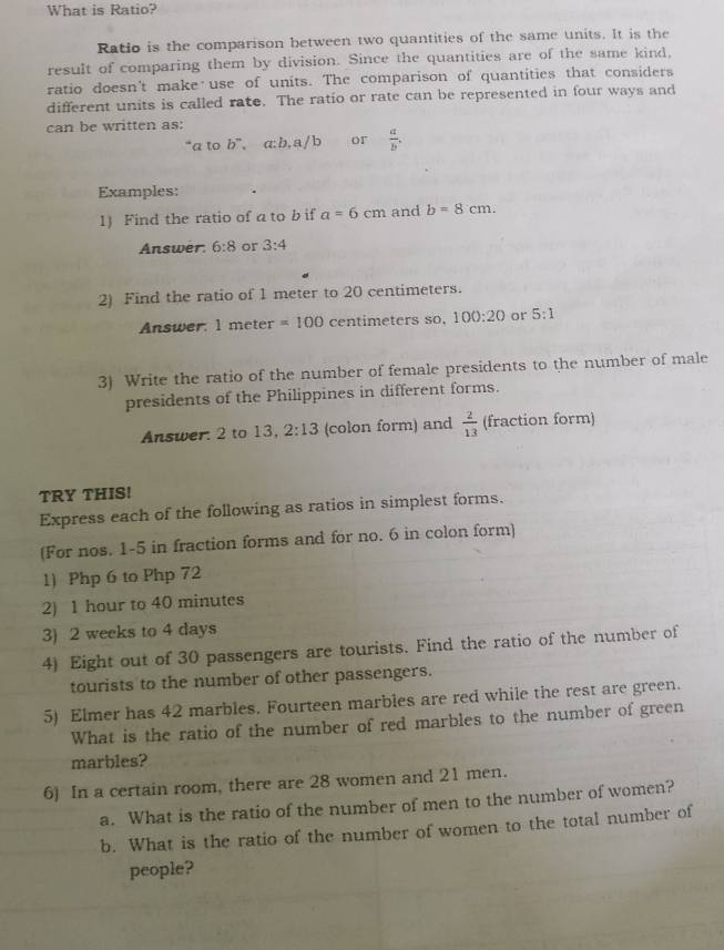 What is Ratio? 
Ratio is the comparison between two quantities of the same units. It is the 
result of comparing them by division. Since the quantities are of the same kind, 
ratio doesn't make use of units. The comparison of quantities that considers 
different units is called rate. The ratio or rate can be represented in four ways and 
can be written as: 
“ a to b^n , a:b, a / b or  a/b . 
Examples: 
1) Find the ratio of a to b if a=6cm and b=8cm. 
Answer: 6:8 or 3:4
2) Find the ratio of 1 meter to 20 centimeters. 
Answer: l meter =100 centimeters so, 100:20 or 5:1
3) Write the ratio of the number of female presidents to the number of male 
presidents of the Philippines in different forms. 
Answer: 2 to 13, 2:13 (colon form) and  2/13  (fraction form) 
TRY THIS! 
Express each of the following as ratios in simplest forms. 
(For nos. 1-5 in fraction forms and for no. 6 in colon form) 
1) Php 6 to Php 72
2) 1 hour to 40 minutes
3) 2 weeks to 4 days
4) Eight out of 30 passengers are tourists. Find the ratio of the number of 
tourists to the number of other passengers. 
5) Elmer has 42 marbles. Fourteen marbles are red while the rest are green. 
What is the ratio of the number of red marbles to the number of green 
marbles? 
6) In a certain room, there are 28 women and 21 men. 
a. What is the ratio of the number of men to the number of women? 
b. What is the ratio of the number of women to the total number of 
people?