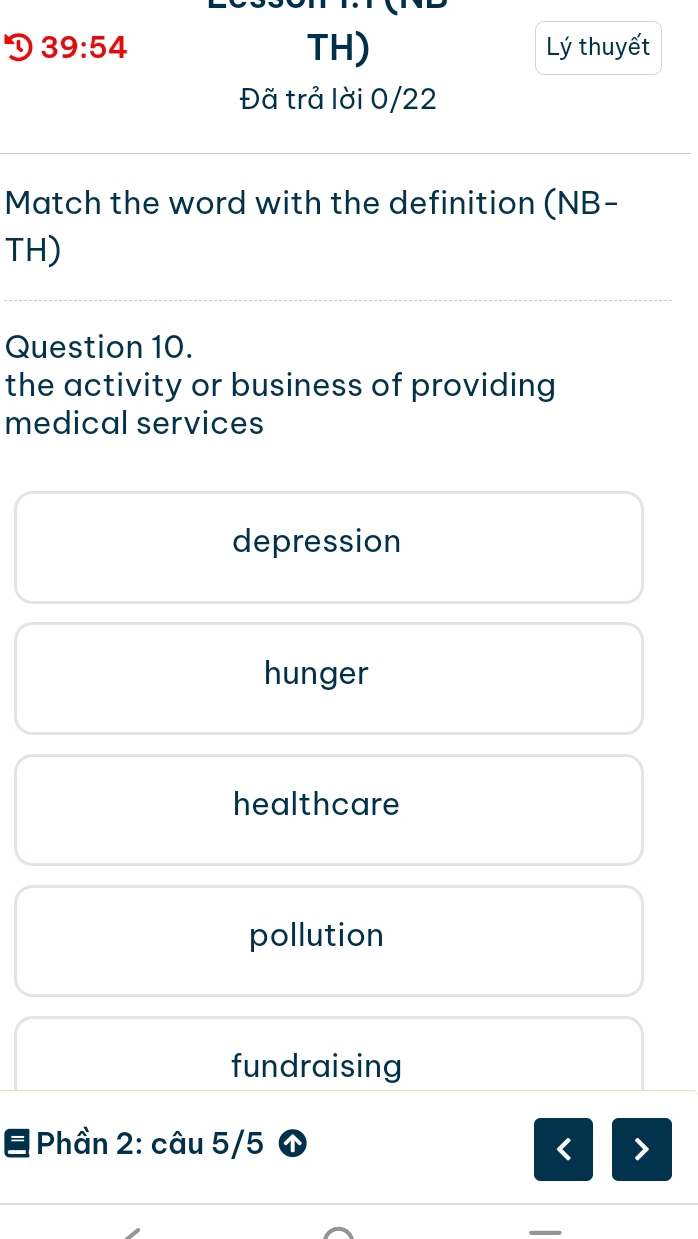 39:54 TH) Lý thuyết
Đã trả lời 0/22
Match the word with the definition (NB-
TH)
Question 10.
the activity or business of providing 
medical services
depression
hunger
healthcare
pollution
fundraising
Phần 2: câu 5/5