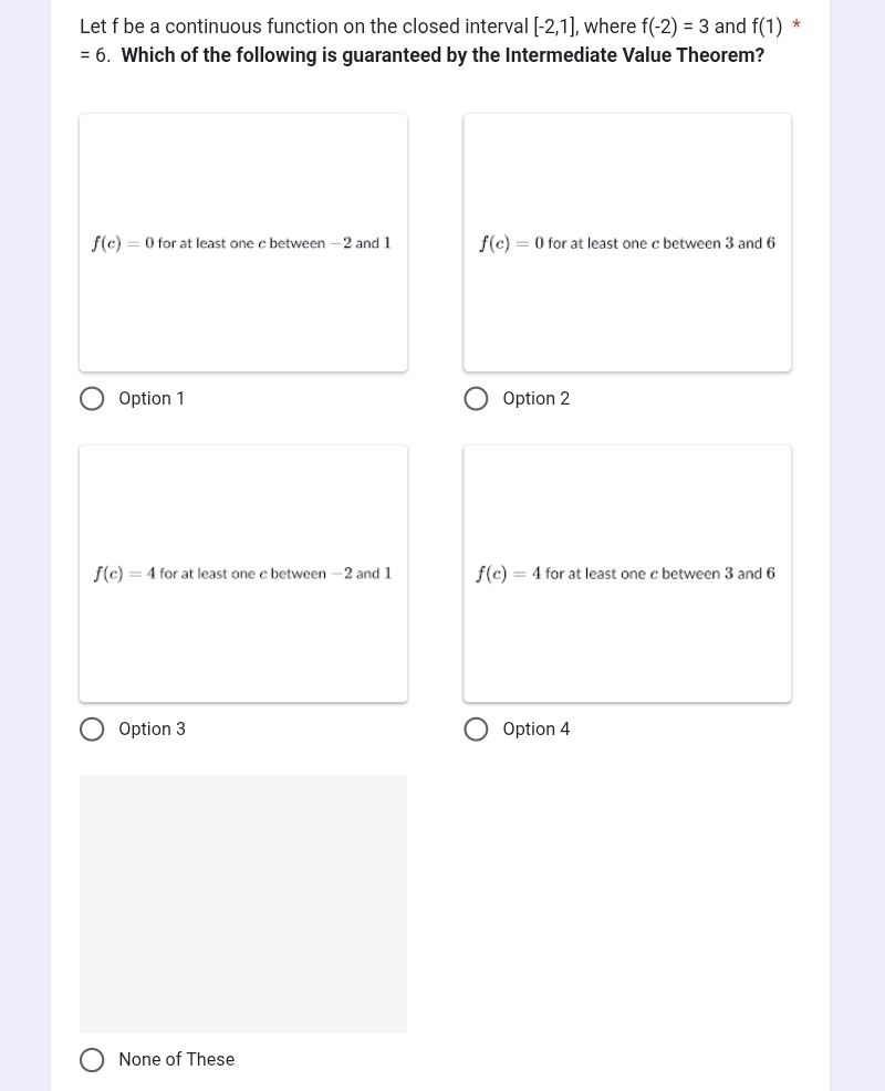 Let f be a continuous function on the closed interval [-2,1] , where f(-2)=3 and f(1) *
=6. Which of the following is guaranteed by the Intermediate Value Theorem?
f(c)=0 for at least one c between —2 and 1 f(c)=0 for at least one c between 3 and 6
Option 1 Option 2
f(c)=4 for at least one c between −2 and 1 f(c)=4 for at least one c between 3 and 6
Option 3 Option 4
None of These