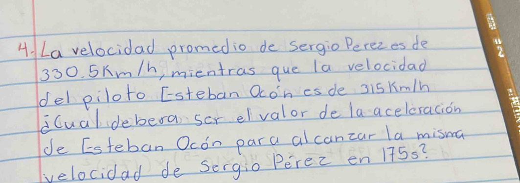 La velocidad promedio de sergio Perezes de
330. 5Km/h, mientras que la velocidad 
del piloto Esteban Ocon es de 3iskm/h
iCual debera ser eivalor de la aceleracion 
de Esteban Ocon para al canzar la misma 
velocidad de Sergio Perec en 175s?