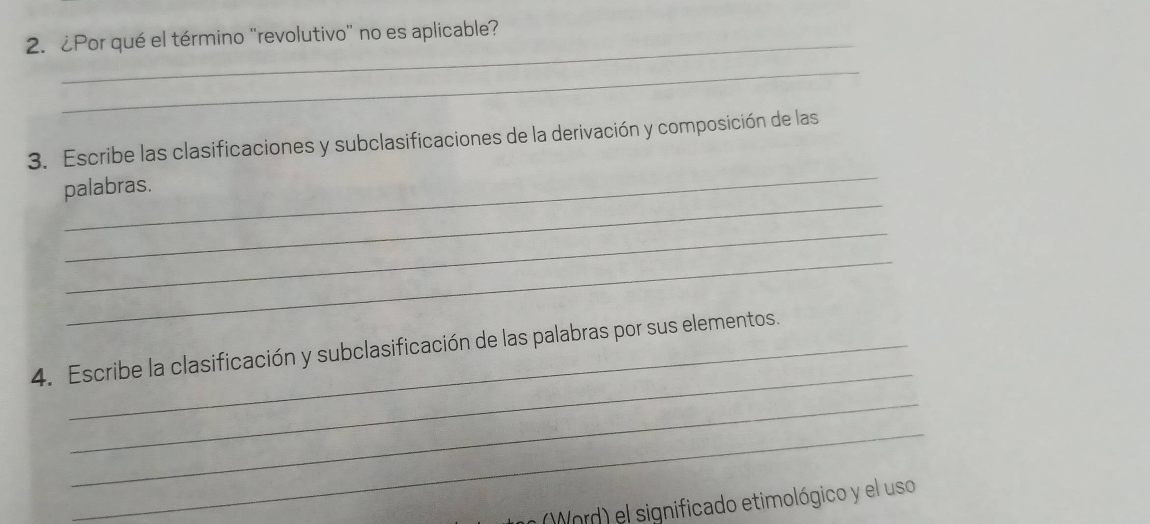 ¿Por qué el término “revolutivo” no es aplicable? 
_ 
_ 
3. Escribe las clasificaciones y subclasificaciones de la derivación y composición de las 
_ 
palabras. 
_ 
_ 
_ 
4. Escribe la clasificación y subclasificación de las palabras por sus elementos. 
_ 
_ 
(Word) el significado etimológico y el uso