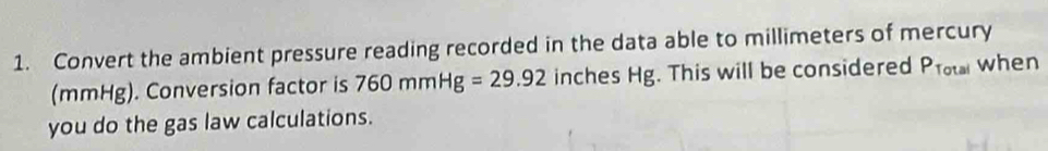 Convert the ambient pressure reading recorded in the data able to millimeters of mercury 
(mmHg). Conversion factor is 760mmHg=29.92 inches Hg. This will be considered P_Total when 
you do the gas law calculations.