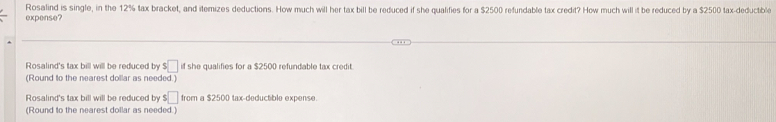 Rosalind is single, in the 12% tax bracket, and itemizes deductions. How much will her tax bill be reduced if she qualifies for a $2500 refundable tax credit? How much will it be reduced by a $2500 tax-deductible
expense?
Rosalind's tax bill will be reduced by $□ if she qualifies for a $2500 refundable tax credit.
(Round to the nearest dollar as needed.)
Rosalind's tax bill will be reduced by $□ from a $2500 tax-deductible expense.
(Round to the nearest dollar as needed.)