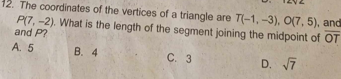 The coordinates of the vertices of a triangle are T(-1,-3), O(7,5) ,and
P(7,-2). What is the length of the segment joining the midpoint of overline OT
and P?
A. 5 B. 4 C. 3 D. sqrt(7)