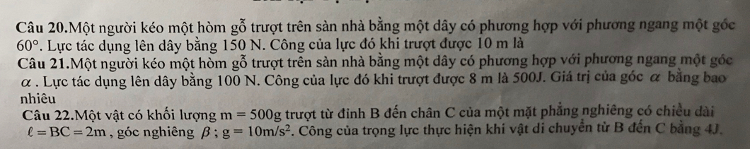 Câu 20.Một người kéo một hòm gỗ trượt trên sàn nhà bằng một dây có phương hợp với phương ngang một góc
60°. Lực tác dụng lên dây bằng 150 N. Công của lực đó khi trượt được 10 m là 
Câu 21.Một người kéo một hòm gỗ trượt trên sản nhà bằng một dây có phương hợp với phương ngang một góc
α. Lực tác dụng lên dây bằng 100 N. Công của lực đó khi trượt được 8 m là 500J. Giá trị của góc α bằng bao 
nhiêu 
Câu 22.Một vật có khối lượng m=500g trượt từ đỉnh B đến chân C của một mặt phẳng nghiêng có chiều dài
ell =BC=2m , góc nghiêng beta; g=10m/s^2. Công của trọng lực thực hiện khi vật di chuyển từ B đến C bằng 4J.