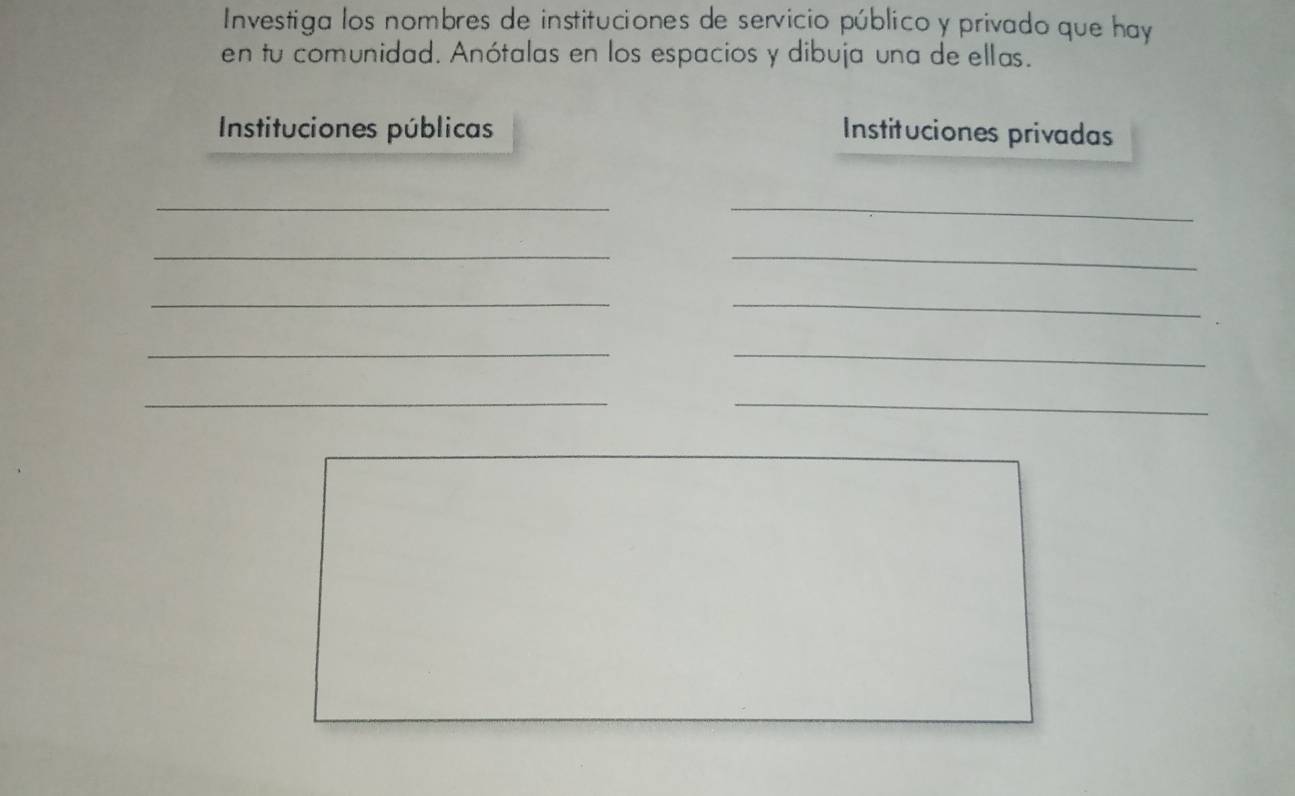 Investiga los nombres de instituciones de servicio público y privado que hay 
en tu comunidad. Anótalas en los espacios y dibuja una de ellas. 
Instituciones públicas Instituciones privadas 
__ 
__ 
__ 
_ 
_ 
__