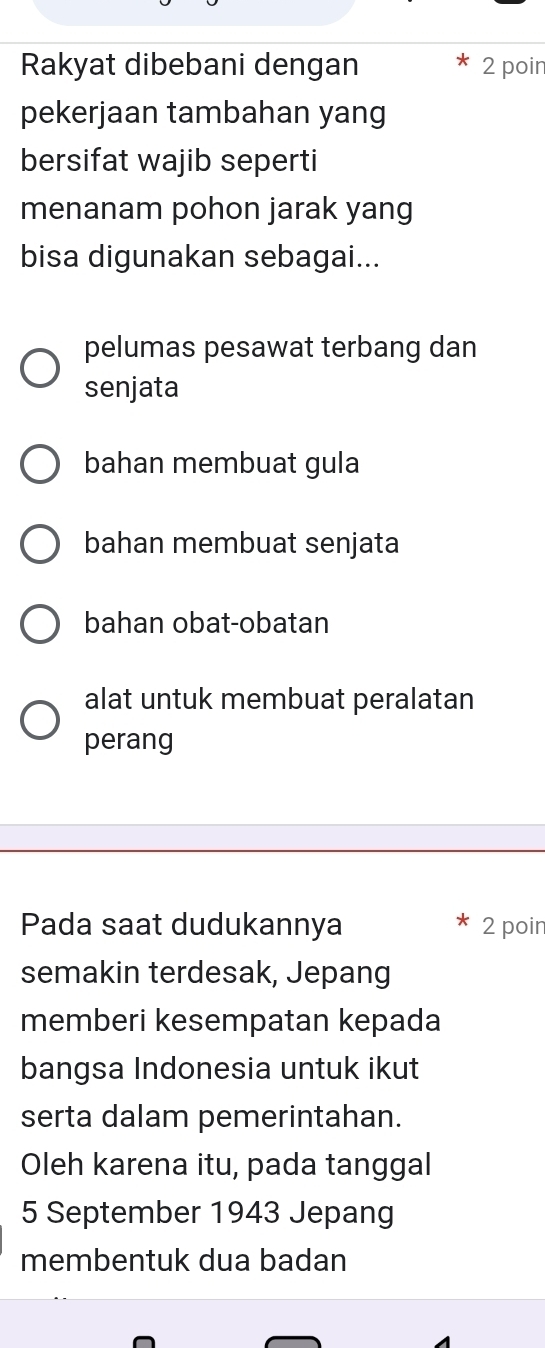 Rakyat dibebani dengan 2 poin
pekerjaan tambahan yang
bersifat wajib seperti
menanam pohon jarak yang
bisa digunakan sebagai...
pelumas pesawat terbang dan
senjata
bahan membuat gula
bahan membuat senjata
bahan obat-obatan
alat untuk membuat peralatan
perang
Pada saat dudukannya 2 poir
semakin terdesak, Jepang
memberi kesempatan kepada
bangsa Indonesia untuk ikut
serta dalam pemerintahan.
Oleh karena itu, pada tanggal
5 September 1943 Jepang
membentuk dua badan