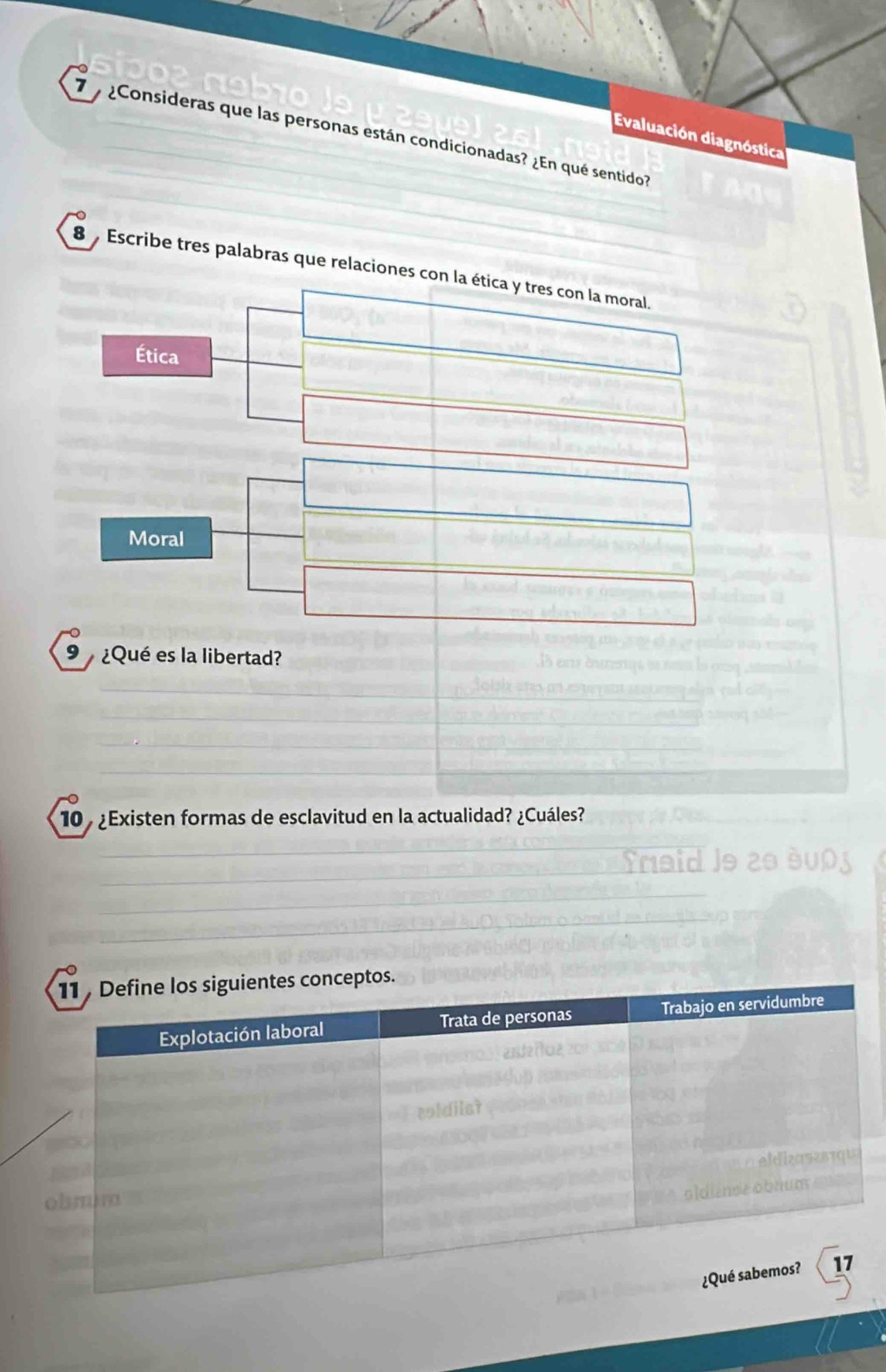 7 ¿Consideras que las personas están condicionadas? ¿En qué sentido?
Evaluación diagnóstica
8 , Escribe tres palabras que relaciones con la ética y tres con la moral.
Ética
Moral
9 ¿Qué es la libertad?
10 ¿Existen formas de esclavitud en la actualidad? ¿Cuáles?