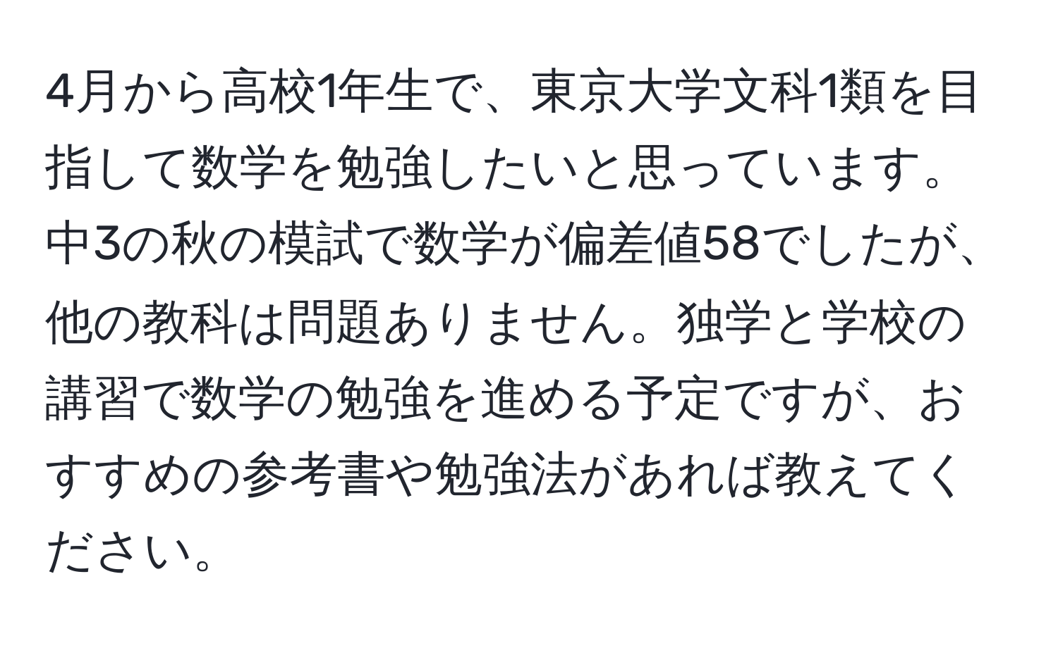 4月から高校1年生で、東京大学文科1類を目指して数学を勉強したいと思っています。中3の秋の模試で数学が偏差値58でしたが、他の教科は問題ありません。独学と学校の講習で数学の勉強を進める予定ですが、おすすめの参考書や勉強法があれば教えてください。