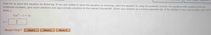 First try to solve the equation by factoring. If you are unable to solve the equation by factoring, solve the equation by using the quadratic formula. For equations with solutions that are 
irrational numbers, give exact solutions and approximate solutions to the nearest thousandth. (Enter your answers as a comma-separated list. If the solution is not a real number, enter NOT 
REAL.)
42y^2-2=5y
y=□
Need Help? Read it Watch It Master II