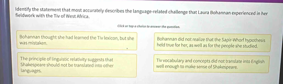 Identify the statement that most accurately describes the language-related challenge that Laura Bohannan experienced in her
fieldwork with the Tiv of West Africa.
Click or tap a choice to answer the question.
Bohannan thought she had learned the Tiv lexicon, but she Bohannan did not realize that the Sapir-Whorf hypothesis
was mistaken. held true for her, as well as for the people she studied.
The principle of linguistic relativity suggests that Tiv vocabulary and concepts did not translate into English
Shakespeare should not be translated into other well enough to make sense of Shakespeare.
languages.