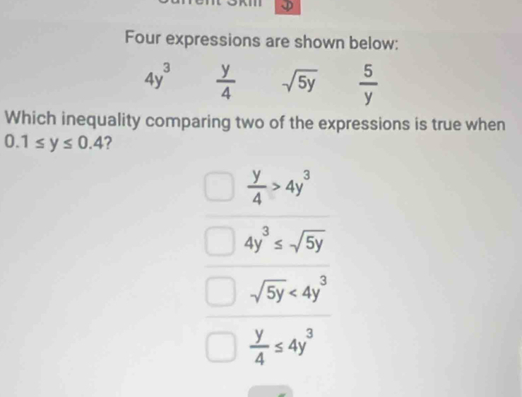 Four expressions are shown below:
4y^3  y/4  sqrt(5y)  5/y 
Which inequality comparing two of the expressions is true when
0.1≤ y≤ 0.4
 y/4 >4y^3
4y^3≤ sqrt(5y)
sqrt(5y)<4y^3
 y/4 ≤ 4y^3