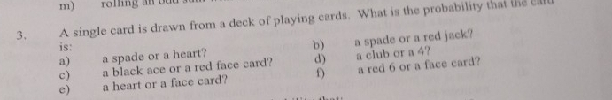 rolling an odd 
3. A single card is drawn from a deck of playing cards. What is the probability that the cll 
is: b) a spade or a red jack? 
a) a spade or a heart? 
c) a black ace or a red face card? d) a club or a 4? 
e) a heart or a face card? f) a red 6 or a face card?