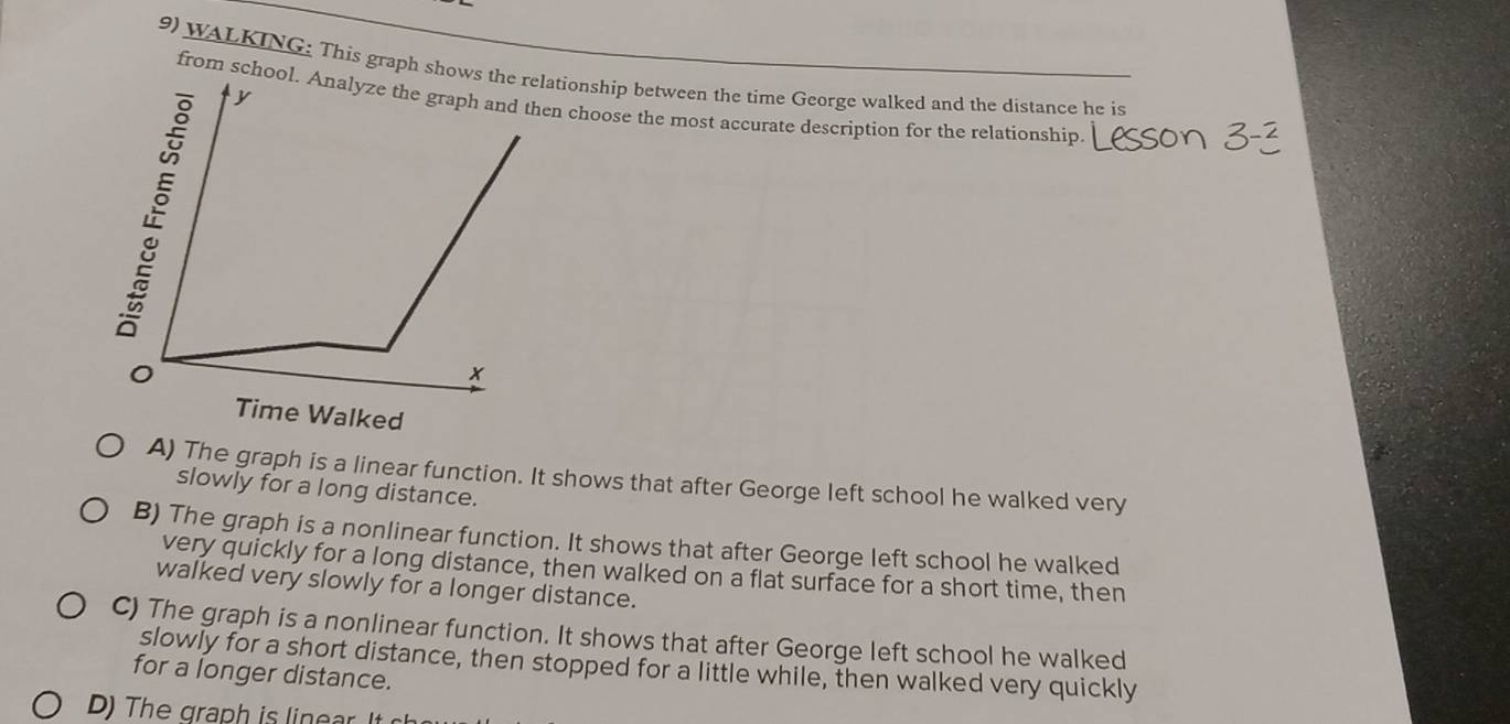 WALKING: This graph showonship between the time George walked and the distance he is
from schchoose the most accurate description for the relationship.
A) The graph is a linear function. It shows that after George left school he walked very
slowly for a long distance.
B) The graph is a nonlinear function. It shows that after George left school he walked
very quickly for a long distance, then walked on a flat surface for a short time, then
walked very slowly for a longer distance.
C) The graph is a nonlinear function. It shows that after George left school he walked
slowly for a short distance, then stopped for a little while, then walked very quickly
for a longer distance.