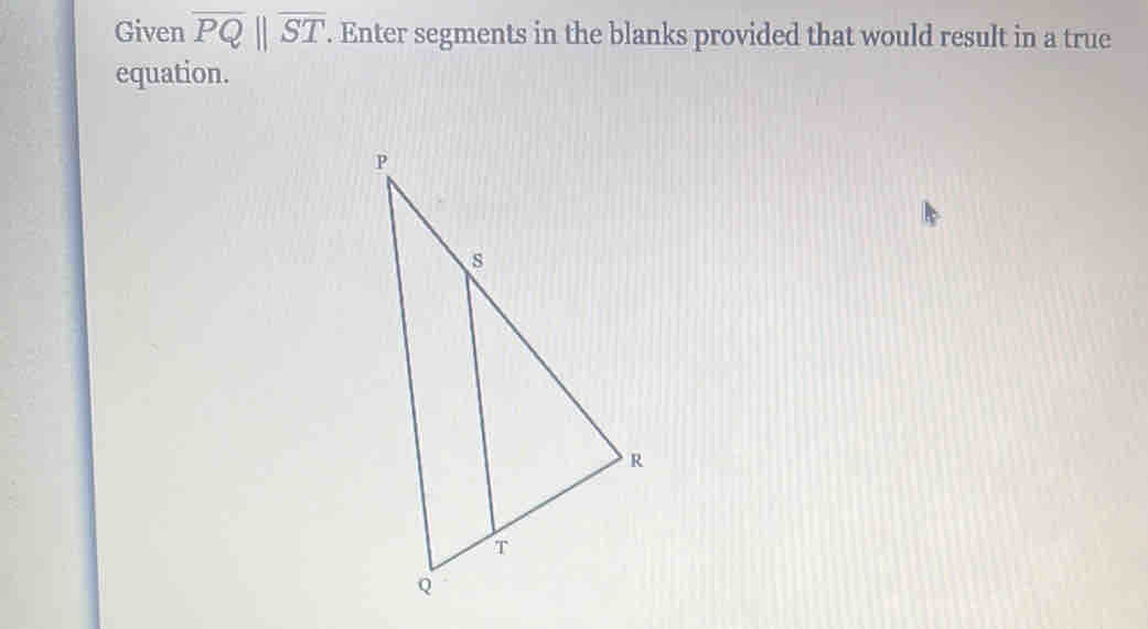 Given overline PQ||overline ST. . Enter segments in the blanks provided that would result in a true 
equation.