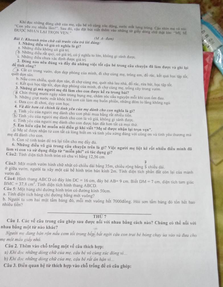 Khi đọc những dòng chữ của mẹ, cậu bé vô cùng xúc động, nước mắt lưng trùng. Cậu nhìn mẹ và nói
''Con yêu mẹ nhiều lầm!''. Sau đó, cậu đặt bút viết thêm vào những từ giảy dòng chữ thật lớn: 'ME SE
đƯợC NHAN LAI TRọN VẹN.'
(M. A- đum)
Bài 1: Khoanh tròn chữ cải trước câu trã lời đúng:
1. Những điều vô giả có nghĩa là gì?
a. Những điều không có giá trị
b. Những điều rất quý, có giá trị, có ý nghĩa to lớn, không gi sánh được.
c. Những điều chưa xác định được giá trị
2. Dòng nào nêu đúng và đầy đù những việc tốt cậu bé trong cầu chuyện đã làm được và ghi lại
đễ tính công?
a. Cất có trong vườn, đọn dẹp phòng của mình, đi chợ cùng mẹ, trông em, đỗ rác, kết quá học tập tốt,
quét dọn sān
b. Nấu cơm chiều, quét dọn sân, đi chợ cùng mẹ, quét nhà lau nhà, đồ rác, rừa bát, học tập tốt
c. Kết qua học tập tốt, đọn đẹp phòng của minh, đi chợ cùng mẹ, trồng cây trong vườn
3. Những gì mà người mẹ đã làm cho con được kể ra trong bài?
a. Chín tháng mười ngày năm trong bụng mẹ, chăm sóc câu nguyện mỗi khi con ồm đau.
b. Những giọt nước mắt khóc khi con cái làm mẹ buồn phiên, những đêm lo lằng không ngú
c. Đưa con đi chơi, dạy con học.
4. Và đất hơn cả chính là tình yêu của mẹ dành cho con nghĩa là gi?
a. Tình yêu của người mẹ dành cho con phải mua bằng rắt nhiều tiên.
b Tình yêu của người mẹ dảnh cho con là vô giá, không gì sánh được.
c. Tình yêu của người mẹ dành cho con được bản đất hơn tắt cả mọi thứ
5. Em hiểu cậu bé muốn nói điều gì khi viết “Mẹ sẽ được nhận lại trọn vẹn”.
a Mẹ sẽ được nhận từ con tất cá lòng biết ơn và tình yêu xứng đáng với công ơn và tình yêu thương má
mẹ đã dành cho con.
b. Con sẽ tính toán đề trá lại tiền cho mẹ đầy đủ.
6. Những điều vô giá trong câu chuyện trên là gì? Việc người mẹ liệt kê rất nhiều điều mình đã
làm vì con và sử dụng điệp từ “miễn phí” có tác dụng gì?
Câu2: Tính diện tích hình tròn có chu vi bằng 12,56 cm.
Câu3: Một mảnh vườn hình chữ nhật có chiều dài bằng 35m, chiều rộng băng  3/5  chiều dài.
ở giữa vườn, người ta xây một cái bể hình tròn bán kính 2m. Tính diện tích phần đắt còn lại của mành
vườn đó.
Cầu4: Hình thang ABCD có đây lớn DC=16cm , đầy bé AB=9cm. Biết DM=7cm , diện tích tam giác
BMC=37.8cm^2. Tính diện tích hình thang ABCD.
Câu 5: Một bảng chi đường hình tròn có đường kính 50cm.
a. Tính diện tích bảng chi đường bằng mét vuông?
b. Người ta sơn hai mặt tấm bảng đỏ, mỗi mét vuông hết 7000đồng. Hỏi sơn tắm bảng đó tồn hết bao
nhiêu tiền?
thứ 7
Câu 1. Các vế câu trong câu ghép sau được nối với nhau bằng cách nào? Chúng có thể nổi với
nhau bằng một từ nào khác?
Người mẹ đang bản rộn nấu cơm tối trong bếp, bắt ngời cầu con trai bé bóng chạy ùa vào và đưa cho
mẹ một máu giấy nhỏ.
Câu 2. Thêm vào chỗ trống một vế câu thích hợp:
a) Khi đọc những dòng chữ của mẹ, cậu bé vô cùng xúc động vì...
b) Khi đọc những dòng chữ của mẹ, cậu bé rắt án hận vì...
Câu 3. Điền quan hệ từ thích hợp vào chỗ trống để có câu ghép: