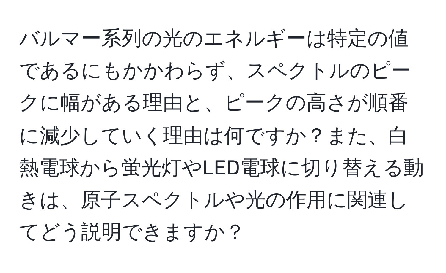 バルマー系列の光のエネルギーは特定の値であるにもかかわらず、スペクトルのピークに幅がある理由と、ピークの高さが順番に減少していく理由は何ですか？また、白熱電球から蛍光灯やLED電球に切り替える動きは、原子スペクトルや光の作用に関連してどう説明できますか？