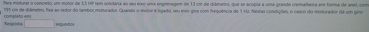 Para misturar o concreto, um motor de 3,5 HP tem solidária ao seu eixo uma engrenagem de 13 cm de diâmetro, que se acopla a uma grande cremalheira em forma de anel, com
191 cm de diâmetro, fixa ao redor do tambor misturador. Quando o motor é ligado, seu eixo gira com frequência de 1 Hz. Nestas condições, o casco do misturador dá um giro 
completo em: 
Resposta: □ segundos