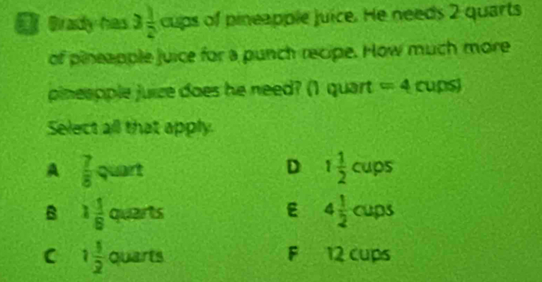 [ erady has 3 1/2  CU ps of pineapple juice. He needs 2 quarts
of pineapple juice for a punch recipe. How much more
pineopple juize does he need? (1 q CI art =4 cups 
Select all that apply.
A  7/8 quart
D 1 1/2 cups
B 1 1/8 quarts
E 4 1/2 cups
C 1 1/2  qua n is F 12 cups