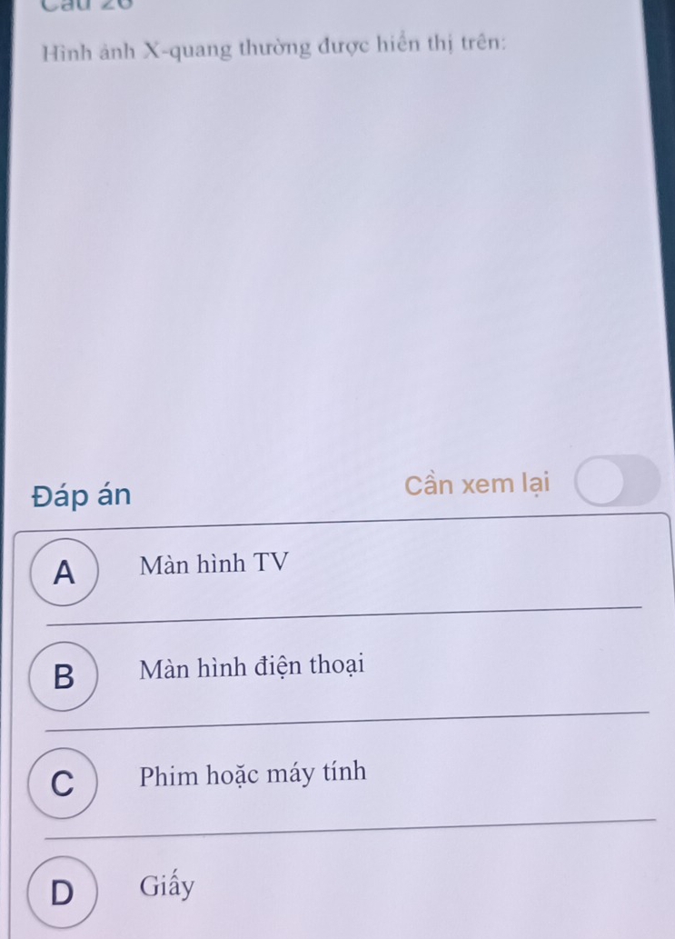 Cau zó
Hình ảnh X -quang thường được hiển thị trên:
Đáp án
Cần xem lại
A ) Màn hình TV
B ) Màn hình điện thoại
C  Phim hoặc máy tính
D Giấy