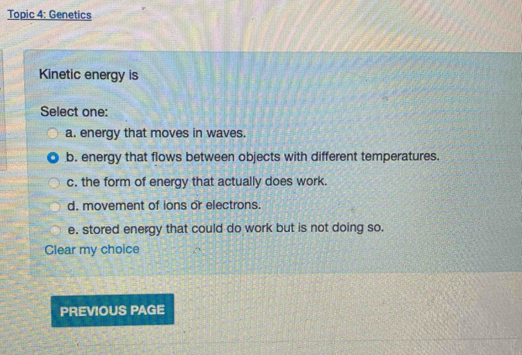 Topic 4: Genetics
Kinetic energy is
Select one:
a. energy that moves in waves.
b. energy that flows between objects with different temperatures.
c. the form of energy that actually does work.
d. movement of ions or electrons.
e. stored energy that could do work but is not doing so.
Clear my choice
PREVIOUS PAGE