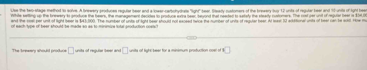 Use the two-stage method to solve. A brewery produces regular beer and a lower-carbohydrate "light" beer. Steady customers of the brewery buy 12 units of regular beer and 10 units of light bee 
While setting up the brewery to produce the beers, the management decides to produce extra beer, beyond that needed to satisfy the steady customers. The cost per unit of regular beer is $34,00
and the cost per unit of light beer is $43,000. The number of units of light beer should not exceed twice the number of units of regular beer. At least 32 additional units of beer can be sold. How mu 
of each type of beer should be made so as to minimize total production costs? 
The brewery should produce □ units of regular beer and □ units of light beer for a minimum production cost of $□.