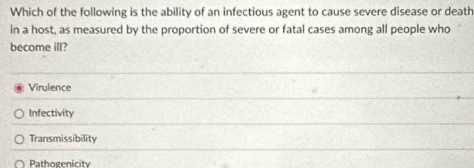 Which of the following is the ability of an infectious agent to cause severe disease or death
in a host, as measured by the proportion of severe or fatal cases among all people who
become ill?
Virulence
Infectivity
Transmissibility
Pathogenicity