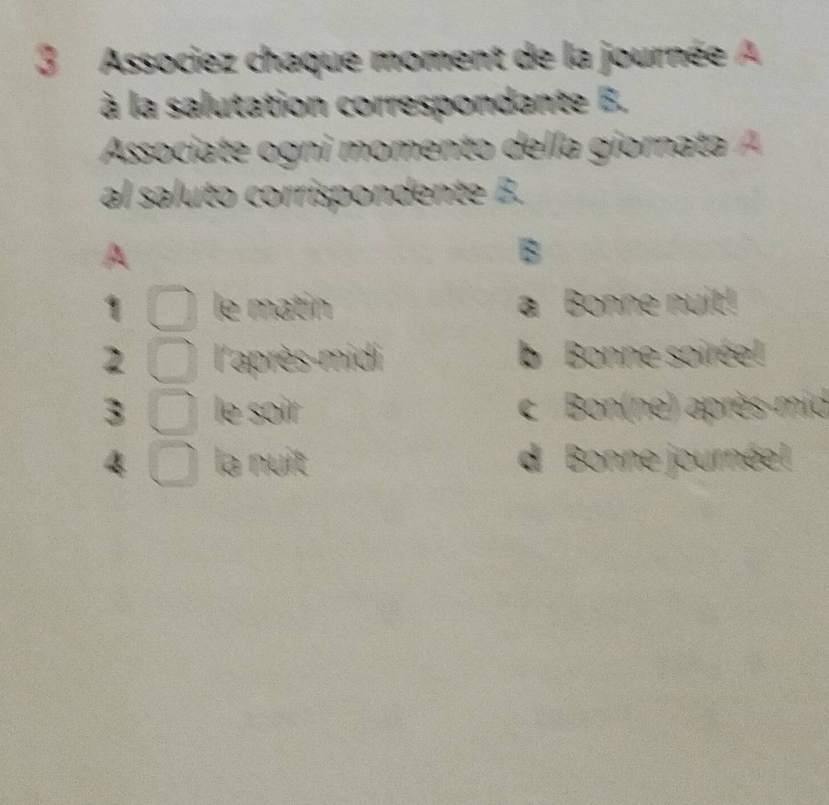 Associez chaque moment de la journée A 
à la salutation correspondante B. 
Associate ogni momento della giornata A 
al saluto corrispondente B. 
B 
le matin a Bonne nuit! 
2 l'après-midi b Bonne soirée! 
le soir 
3 c Bon(ne) après-mid 
la nuit d Bonne journée!