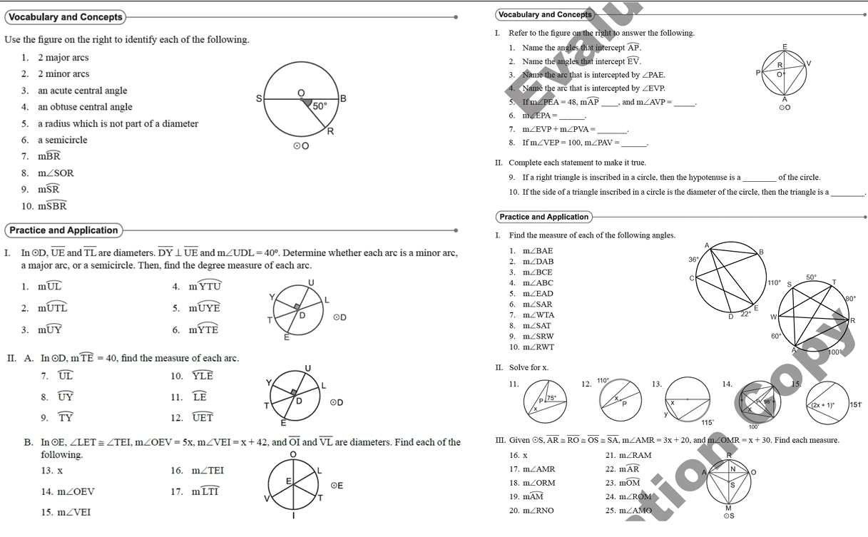 Vocabulary and Concepts Vocabulary and Concepts
Use the figure on the right to identify each of the following. I. Refer to the figure on the right to answer the following.
1. Name the an les that intercep overline AP.
1. 2 major arcs2. Name the angles that intercept widehat EV.
2. 2 minor arcs3. Name the arc that is intercepted by ∠ PAE
3. an acute central angle  Name the are that is intercepted by ∠ EVP.
5. If m∠F EA=48,mwidehat AP
4. an obtuse central angle  , and m ∠ AVP=
6. m∠ EPA=
5. a radius which is not part of a diameter
7. m∠ EVP+m∠ PVA=
6. a semicircle
8. If m∠ VEP=100,m∠ PAV=
7. mwidehat BR II. Complete each statement to make it true.
_
8. m∠ SOR 9. If a right triangle is inscribed in a circle, then the hypotenuse is a of the circle.
9. mwidehat SR 10. If the side of a triangle inscribed in a circle is the diameter of the circle, then the triangle is a
10. mwidehat SBR
Practice and Application
Practice and Application I. Find the measure of each of the following angles.
A
I. In odot D,overline UE and overline TL are diameters. overline DY⊥ overline UE and m∠ UDL=40°. Determine whether each arc is a minor arc, 1. m∠ BAE
B
a major arc, or a semicircle. Then, find the degree measure of each arc.
2. m∠ DAB
36°
3. m∠ BCE 50°
1. mwidehat UL 4. mwidehat YTU
c
4. m∠ ABC 110° S T
5. m∠ EAD
2. mwidehat UTL 5. mwidehat UYE 6. m∠ SAR
80°
E
3. mwidehat UY 6. moverline YTE
22°
7. m∠ WTA D w
R
8. m∠ SAT 60°
9. m∠ SRW
10. m∠ RWT
II. A. In ⊙D, m widehat TE=40 , find the measure of each arc.
100
II. Solve for x.
7. widehat UL 10. widehat YLE 114.
11
8. widehat UY 11. widehat LE
151'
(2x+1)^circ 
9. widehat TY 12. widehat UET
B. In ⊙E, ∠ LET≌ ∠ TEI,m∠ OEV=5x,m∠ VEI=x+42 , and overline OI and overline VL are diameters. Find each of the III. Given ⊙S. overline AR≌ overline RO≌ overline OS≌ overline SA, m∠ AMR=3x+20, and m∠OM R=x+30 Find each measure.
following16. x 21. m∠RAM
13. x 16. m∠ TEI 17. m∠ AMR 22. mwidehat AR N
18. m∠ ORM 23. mwidehat OM s
17.
14. m∠ OEV mwidehat LTI 19. mwidehat AM 24. m∠ ROM
15. m∠ VEI 20. m∠ RNO 25. m∠ AMO ds