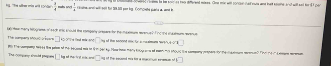 ly of thecai covered raisins to be sold as two different mixes. One mix will contain half nuts and half raisins and will sell for $7 per
kg. The other mix will contain  3/4  nuts and  1/4  raisins and will sell for $9.50 per kg. Complete parts a. and b. 
(a) How many kilograms of each mix should the company prepare for the maximum revenue? Find the maximum revenue. 
The company should prepare □ kg of the first mix and □ kg of the second mix for a maximum revenue of $□. 
(b) The company raises the price of the second mix to $11 per kg. Now how many kilograms of each mix should the company prepare for the maximum revenue? Find the maximum revenue. 
The company should prepare □ kg of the first mix and □ kg of the second mix for a maximum revenue of s□