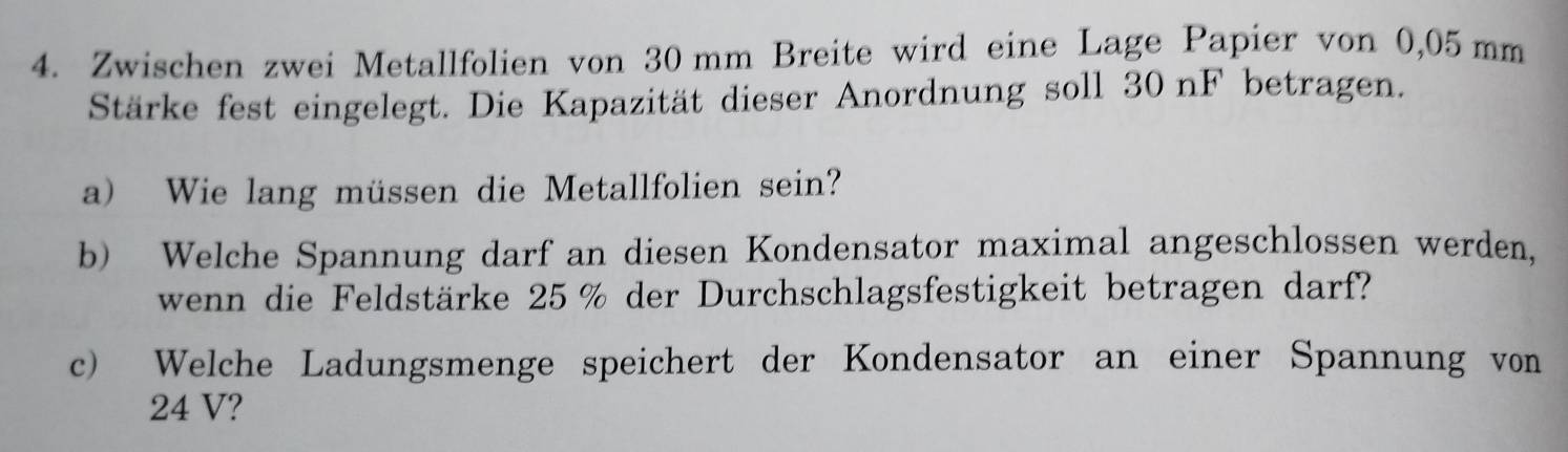 Zwischen zwei Metallfolien von 30 mm Breite wird eine Lage Papier von 0,05 mm
Stärke fest eingelegt. Die Kapazität dieser Anordnung soll 30nF betragen. 
a) Wie lang müssen die Metallfolien sein? 
b) Welche Spannung darf an diesen Kondensator maximal angeschlossen werden, 
wenn die Feldstärke 25 % der Durchschlagsfestigkeit betragen darf? 
c) Welche Ladungsmenge speichert der Kondensator an einer Spannung von
24 V?