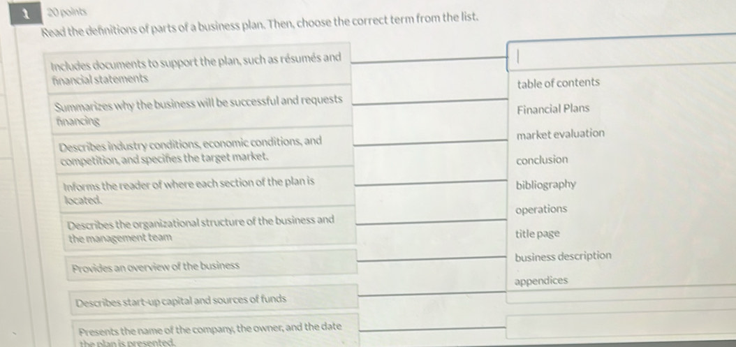 1 20 points 
Read the defnitions of parts of a business plan. Then, choose the correct term from the list. 
Includes documents to support the plan, such as résumés and 
financial statements 
table of contents 
Summarizes why the business will be successful and requests 
financing Financial Plans 
Describes industry conditions, economic conditions, and market evaluation 
competition, and specifes the target market. 
conclusion 
Informs the reader of where each section of the plan is 
located. bibliography 
Describes the organizational structure of the business and operations 
the management team title page 
Provides an overview of the business business description 
Describes start-up capital and sources of funds appendices 
Presents the name of the company, the owner, and the date 
th n is presented.