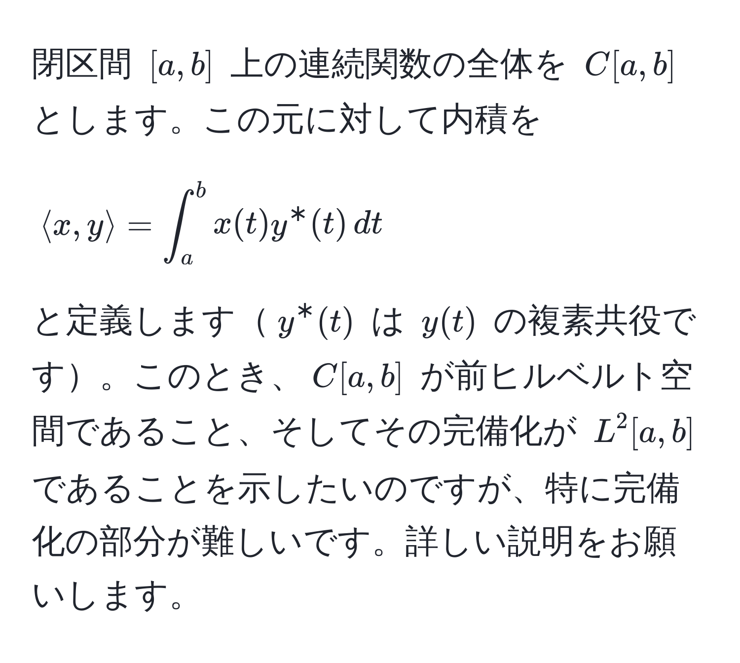 閉区間 $[a,b]$ 上の連続関数の全体を $C[a,b]$ とします。この元に対して内積を 
$$ 
langle x, y rangle = ∈t_a^b x(t) y^*(t) , dt 
$$ 
と定義します$y^*(t)$ は $y(t)$ の複素共役です。このとき、$C[a,b]$ が前ヒルベルト空間であること、そしてその完備化が $L^2[a,b]$ であることを示したいのですが、特に完備化の部分が難しいです。詳しい説明をお願いします。