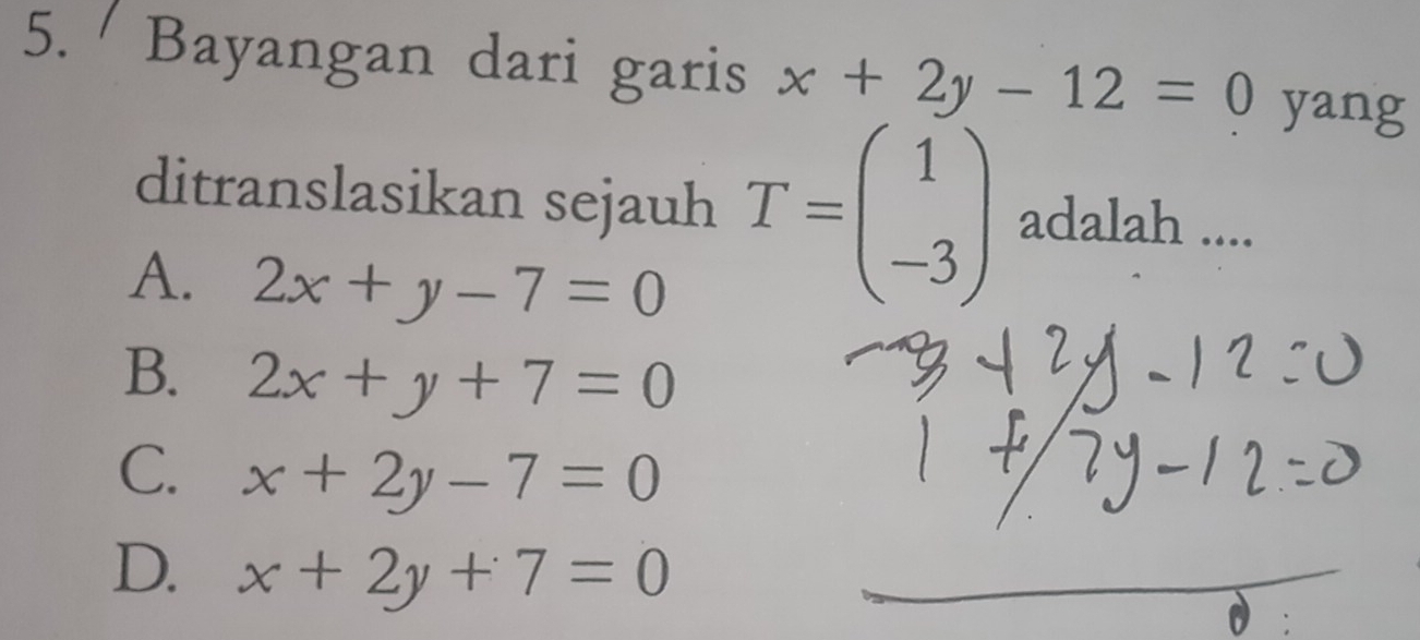 Bayangan dari garis x+2y-12=0 yang
ditranslasikan sejauh T=beginpmatrix 1 -3endpmatrix adalah ....
A. 2x+y-7=0
B. 2x+y+7=0
C. x+2y-7=0
D. x+2y+7=0