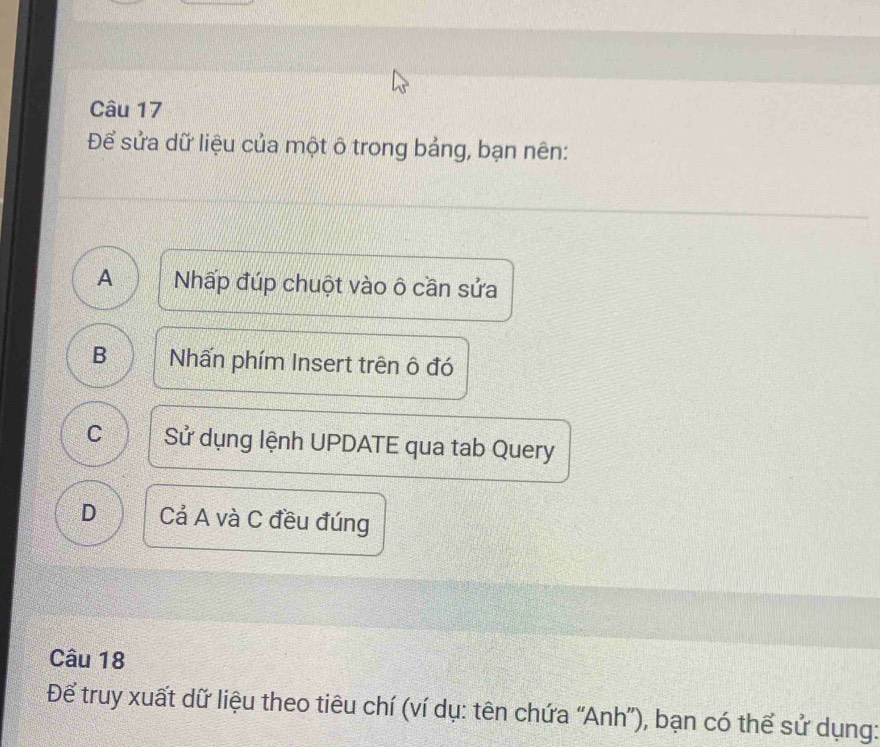 Để sửa dữ liệu của một ô trong bảng, bạn nên:
A Nhấp đúp chuột vào ô cần sửa
B Nhấn phím Insert trên ô đó
C Sử dụng lệnh UPDATE qua tab Query
D Cả A và C đều đúng
Câu 18
Để truy xuất dữ liệu theo tiêu chí (ví dụ: tên chứa “Anh”), bạn có thể sử dụng: