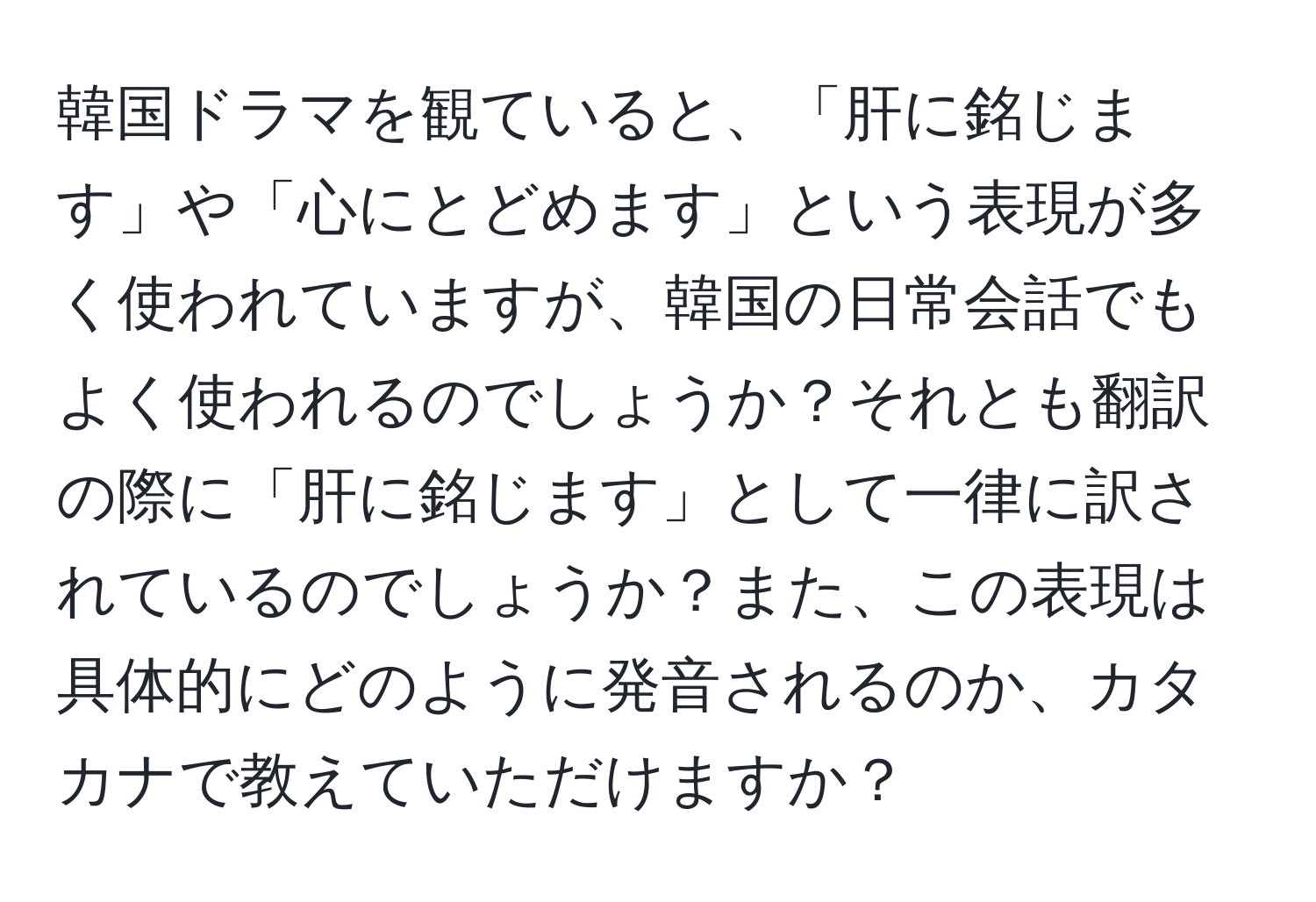 韓国ドラマを観ていると、「肝に銘じます」や「心にとどめます」という表現が多く使われていますが、韓国の日常会話でもよく使われるのでしょうか？それとも翻訳の際に「肝に銘じます」として一律に訳されているのでしょうか？また、この表現は具体的にどのように発音されるのか、カタカナで教えていただけますか？