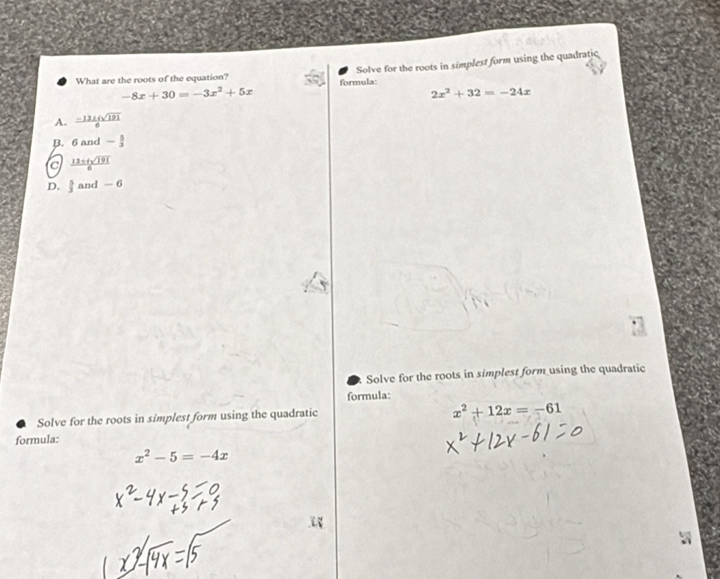 Solve for the roots in simplest form using the quadratic
What are the roots of the equation? formula:
-8x+30=-3x^2+5x
2x^2+32=-24x
A.  (-13± isqrt(191))/6 
B. 6and- 5/3 
C  13± isqrt(191)/6 
D.  5/3  and - 6
Solve for the roots in simplest form using the quadratic
formula:
Solve for the roots in simplest form using the quadratic
x^2+12x=-61
formula:
x^2-5=-4x