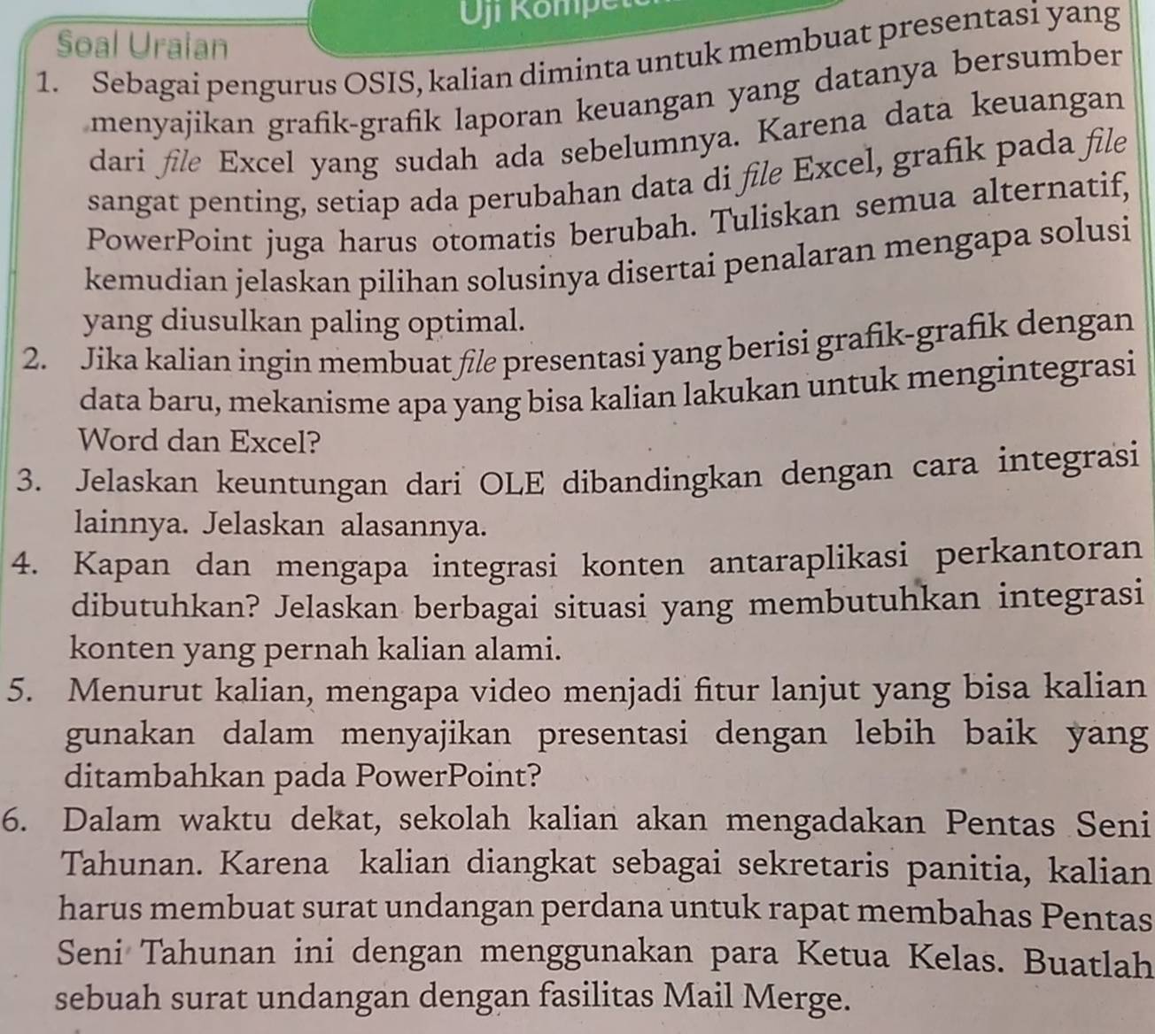 Kompet 
Soal Uraian 
1. Sebagai pengurus OSIS, kalian diminta untuk membuat presentasi yang 
menyajikan grafik-grafik laporan keuangan yang datanya bersumber 
dari fle Excel yang sudah ada sebelumnya. Karena data keuangan 
sangat penting, setiap ada perubahan data di file Excel, grafik pada file 
PowerPoint juga harus otomatis berubah. Tuliskan semua alternatif, 
kemudian jelaskan pilihan solusinya disertai penalaran mengapa solusi 
yang diusulkan paling optimal. 
2. Jika kalian ingin membuat fl presentasi yang berisi grafik-grafik dengan 
data baru, mekanisme apa yang bisa kalian lakukan untuk mengintegrasi 
Word dan Excel? 
3. Jelaskan keuntungan dari OLE dibandingkan dengan cara integrasi 
lainnya. Jelaskan alasannya. 
4. Kapan dan mengapa integrasi konten antaraplikasi perkantoran 
dibutuhkan? Jelaskan berbagai situasi yang membutuhkan integrasi 
konten yang pernah kalian alami. 
5. Menurut kalian, mengapa video menjadi fitur lanjut yang bisa kalian 
gunakan dalam menyajikan presentasi dengan lebih baik yang 
ditambahkan pada PowerPoint? 
6. Dalam waktu dekat, sekolah kalian akan mengadakan Pentas Seni 
Tahunan. Karena kalian diangkat sebagai sekretaris panitia, kalian 
harus membuat surat undangan perdana untuk rapat membahas Pentas 
Seni Tahunan ini dengan menggunakan para Ketua Kelas. Buatlah 
sebuah surat undangan dengan fasilitas Mail Merge.