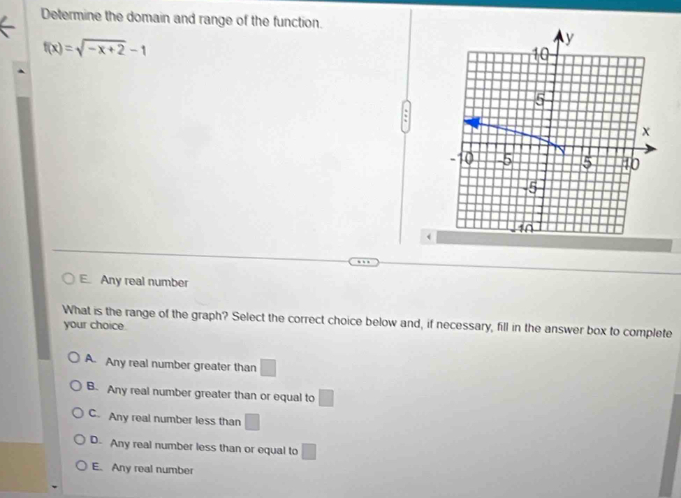 Determine the domain and range of the function.
f(x)=sqrt(-x+2)-1
E. Any real number
What is the range of the graph? Select the correct choice below and, if necessary, fill in the answer box to complete
your choice.
A. Any real number greater than □
B. Any real number greater than or equal to □
C. Any real number less than □
D. Any real number less than or equal to □
E. Any real number