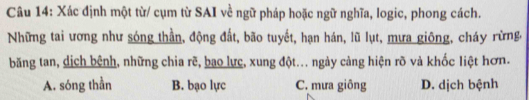 Xác định một từ/ cụm từ SAI về ngữ pháp hoặc ngữ nghĩa, logic, phong cách.
Những tai ương như sóng thần, động đất, bão tuyết, hạn hán, lũ lụt, mưa giông, cháy rừng,
băng tan, dịch bệnh, những chia rẽ, bao lực, xung đột... ngày cảng hiện rõ và khốc liệt hơn.
A. sóng thần B. bạo lực C. mưa giông D. dịch bệnh