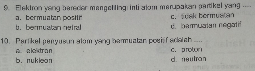 Elektron yang beredar mengelilingi inti atom merupakan partikel yang ....
a. bermuatan positif c. tidak bermuatan
b. bermuatan netral d. bermuatan negatif
10. Partikel penyusun atom yang bermuatan positif adalah ....
a. elektron c. proton
b. nukleon d. neutron