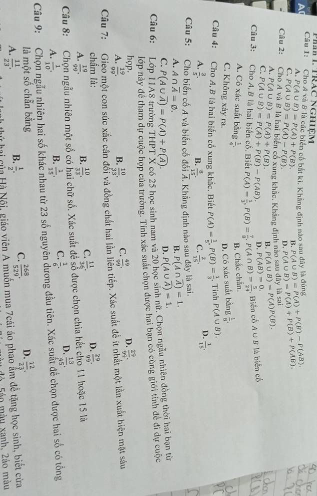 Phân I. TRAC NGHIỆM
Câu 1: Cho A và B là các biến cố bắt kì. Khẳng định nào sau đây là đúng P(A∪ B)=P(A)+P(B)-P(AB). P(A∪ B)=P(A)+P(B)+P(AB).
A. P(A∪ B)=P(A)+P(B).
C. P(A∪ B)=P(A)-P(B).
B.
D.
Câu 2:  Cho A và B là hai biến cổ xung khắc. Khẳng định nào sau đây là sai
A. P(A∪ B)=P(A)+P(B). P(A∪ B)=P(A)P(B).
B.
C. P(A∪ B)=P(A)+P(B)-P(AB). D. P(AB)=0.
Câu 3:  Cho A,B là hai biến cố. Biết P(A)= 1/3 ,P(B)= 7/8 ,P(A∩ B)= 5/24 . Biến cố A∪ B là biến cố
A. Có xác suất bằng  1/4 .
B. Chắc chắn.
C. Không xảy ra.
D. Có xác suất bằng  1/8 .
Câu 4: Cho A,B là hai biến cố xung khắc. Biết P(A)= 1/5 ,P(B)= 1/3 . Tính P(A∪ B).
A.  3/5 .  8/15 .  2/15 .
D.  1/15 .
B.
C.
Câu 5: Cho biến cố A và biến cố đối overline A Khẳng định nào sau đây là sai.
A. A∩ overline A=varnothing . B. P(A∩ overline A)=1.
C. P(A∪ overline A)=P(A)+P(overline A).
D. P(A∪ overline A)=1.
Câu 6: Lớ
có 25 học sinh nam và 20 học sinh nữ. Chọn ngẫu nhiên đồng thời hai bạn từ
lớp này đề tham dự cuộc họp của trường. Tính xác suất chọn được hai bạn có cùng giới tính đề đi dự cuộc
hop. D.  29/99 .
B.
A.  19/99 .  10/33 .
C.  49/99 .
Câu 7: *Gieo một con súc xắc cân đổi và đồng chất hai lần liền tiếp. Xác suất đề ít nhất một lần xuất hiện mặt sáu
chấm là: D.  29/99 .
B.
A.  19/99 .  10/33 .
C.  11/36 .
Câu 8: Chọn ngẫu nhiên một số có hai chữ số. Xác suất để số được chọn chia hết cho 11 hoặc 15 là
D.  13/45 .
B.
A.  1/10 .  1/15 .
C.  1/6 .
Câu 9: Chọn ngẫu nhiên hai số khác nhau từ 23 số nguyên đương đầu tiên. Xác suất đề chọn được hai số có tổng
là một số chẵn bằng D.  12/23 .
B.
A.  11/23 .  1/2 .
C.  268/529 .
Hà Nội, giáo viên A muốn mua 7cái áo phao ẩm để tặng học sinh, biết cửa
ở 5áo màu xanh, 2áo màu
