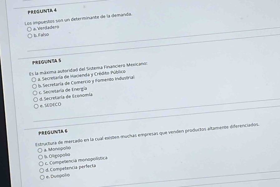 PREGUNTA 4
Los impuestos son un determinante de la demanda.
a. Verdadero
b. Falso
PREGUNTA 5
Es la máxima autoridad del Sistema Financiero Mexicano:
a. Secretaría de Hacienda y Crédito Público
b. Secretaría de Comercio y Fomento Industrial
c. Secretaría de Energía
d. Secretaría de Economía
e. SEDECO
PREGUNTA 6
Estructura de mercado en la cual existen muchas empresas que venden productos altamente diferenciados.
a. Monopolio
b. Oligopolio
c. Competencia monopolística
d. Competencia perfecta
e. Duopolio