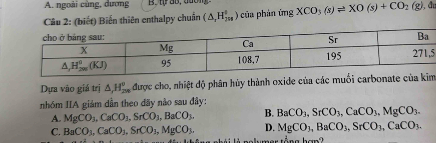 A. ngoài cùng, dương B. tự dổ, đương.
Câu 2: (biết) Biến thiên enthalpy chuẩn (△ _rH_(298)^0) của phản ứng XCO_3(s)leftharpoons XO(s)+CO_2(g) , đu
5
Dựa vào giá trị △ _rH_(298)^(θ) được cho, nhiệt độ phân hủy thành oxide của các muối carbonat
nhóm IIA giảm dần theo dãy nào sau đây:
A. MgCO_3,CaCO_3,SrCO_3,BaCO_3.
B. BaCO_3,SrCO_3,CaCO_3,MgCO_3.
C. BaCO_3,CaCO_3,SrCO_3,MgCO_3.
D. MgCO_3,BaCO_3,SrCO_3,CaCO_3.