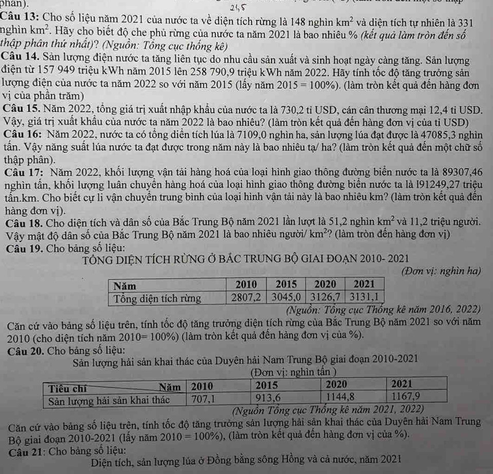 phan). 23, 5
Câu 13: Cho số liệu năm 2021 của nước ta về diện tích rừng là 148 nghìn km^2 và diện tích tự nhiên là 331
nghìn km^2. Hãy cho biết độ che phủ rừng của nước ta năm 2021 là bao nhiêu % (kết quả làm tròn đến số
thập phân thứ nhất)? (Nguồn: Tổng cục thống kê)
Câu 14. Sản lượng điện nước ta tăng liên tục do nhu cầu sản xuất và sinh hoạt ngày càng tăng. Sản lượng
điện từ 157 949 triệu kWh năm 2015 lên 258 790,9 triệu kWh năm 2022. Hãy tính tốc độ tăng trưởng sản
lượng điện của nước ta năm 2022 so với năm 2015 (lấy năm 2015=100% ). (làm tròn kết quả đền hàng đơn
vị của phần trăm)
Câu 15. Năm 2022, tổng giá trị xuất nhập khẩu của nước ta là 730,2 tỉ USD, cán cân thương mại 12,4 ti USD.
Vậy, giá trị xuất khẩu của nước ta năm 2022 là bao nhiêu? (làm tròn kết quả đến hàng đơn vị của tỉ USD)
Câu 16: Năm 2022, nước ta có tổng diễn tích lúa là 7109,0 nghìn ha, sản lượng lúa đạt được là 47085,3 nghìn
Vấn. Vậy năng suất lúa nước ta đạt được trong năm này là bao nhiêu tạ/ ha? (làm tròn kết quả đến một chữ số
thập phân).
Câu 17: Năm 2022, khối lượng vận tải hàng hoá của loại hình giao thông đường biển nước ta là 89307,46
nghìn tần, khối lượng luân chuyền hàng hoá của loại hình giao thông đường biển nước ta là I91249,27 triệu
tấn.km. Cho biết cự li vận chuyển trung bình của loại hình vận tải này là bao nhiêu km? (làm tròn kết quả đến
hàng đơn vị).
Câu 18. Cho diện tích và dân số của Bắc Trung Bộ năm 2021 lần lượt là 51,2 nghìn km^2 và 11,2 triệu người.
Vậy mật độ dân số của Bắc Trung Bộ năm 2021 là bao nhiêu người/ km^2 ? (làm tròn đến hàng đơn vị)
Câu 19. Cho bảng số liệu:
TÔNG DIỆN TÍCH RÜNG Ở BÁC TRUNG BỘ GIAI ĐOẠN 2010- 2021
Đơn vị: nghìn ha)
(Nguồn: Tổng cục Thống kê năm 2016, 2022)
Căn cứ vào bảng số liệu trên, tính tốc độ tăng trưởng diện tích rừng của Bắc Trung Bộ năm 2021 so với năm
2010 (cho diện tích năm 2010=100% ) (làm tròn kết quả đến hàng đơn vị của %).
Câu 20. Cho bảng số liệu:
Sản lượng hải sản khai thác của Duyên hải Nam Trung Bộ giai đoạn 2010-2021
(Nguồn Tổng cục Thổng kê năm
Căn cứ vào bảng số liệu trên, tính tốc độ tăng trưởng sản lượng hải sản khai thác của Duyên hải Nam Trung
Bộ giai đoạn 2010-2021 (lấy năm 2010=100% ) , (làm tròn kết quả đến hàng đơn vị của %).
Câu 21: Cho bảng số liệu:
Diện tích, sản lượng lúa ở Đồng bằng sông Hồng và cả nước, năm 2021