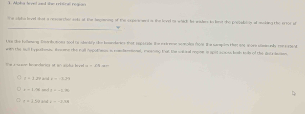 Alpha level and the critical region
_
The alpha level that a researcher sets at the beginning of the experiment is the level to which he wishes to limit the probability of making the error of
.
Use the following Distributions tool to identify the boundaries that separate the extreme samples from the samples that are more obviously consistent
with the null hypothesis. Assume the null hypothesis is nondirectional, meaning that the critical region is split across both tails of the distribution.
The z-score boundaries at an alpha level a=.05 are:
z=3.29 and z=-3.29
z=1.96 and z=-1.96
z=2.58 and z=-2.58